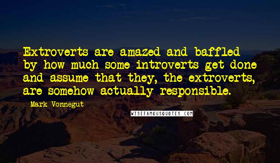 Mark Vonnegut Quotes: Extroverts are amazed and baffled by how much some introverts get done and assume that they, the extroverts, are somehow actually responsible.