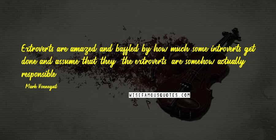 Mark Vonnegut Quotes: Extroverts are amazed and baffled by how much some introverts get done and assume that they, the extroverts, are somehow actually responsible.