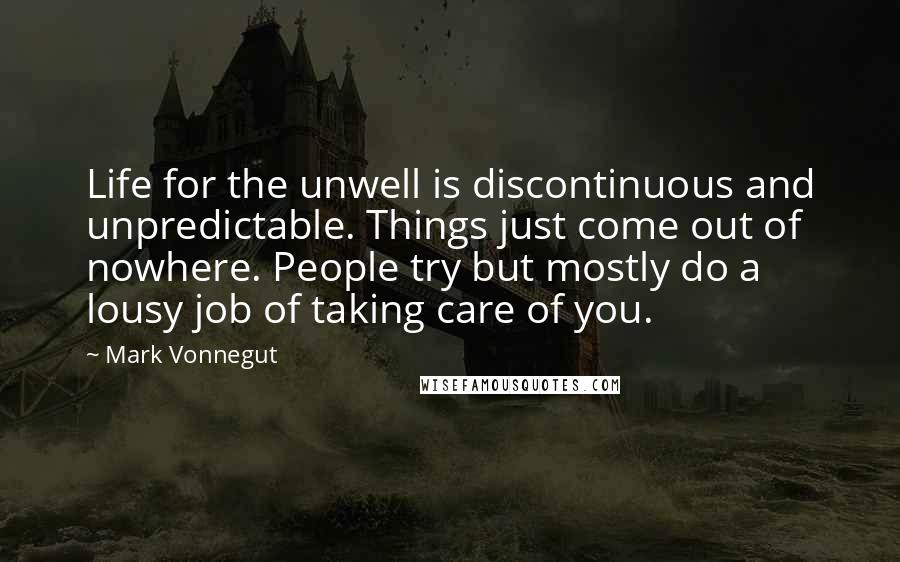 Mark Vonnegut Quotes: Life for the unwell is discontinuous and unpredictable. Things just come out of nowhere. People try but mostly do a lousy job of taking care of you.