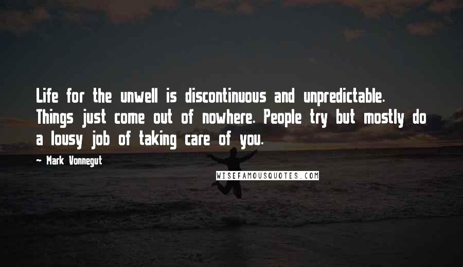 Mark Vonnegut Quotes: Life for the unwell is discontinuous and unpredictable. Things just come out of nowhere. People try but mostly do a lousy job of taking care of you.