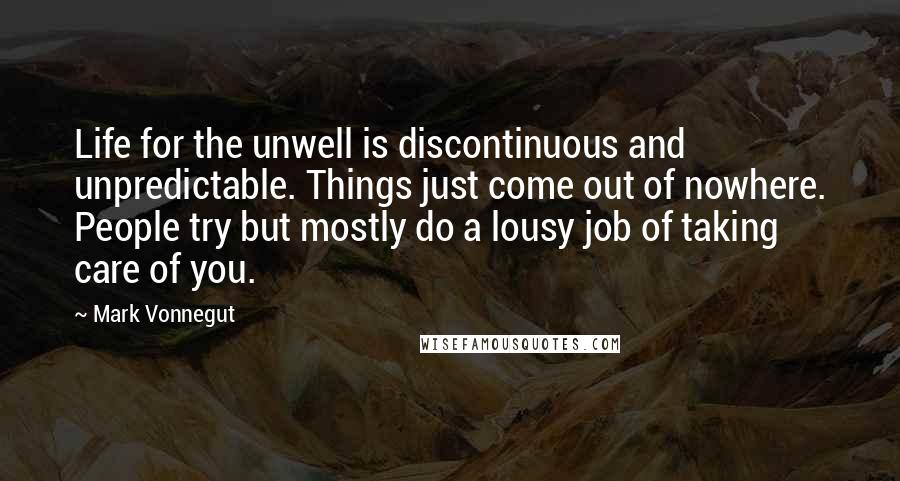 Mark Vonnegut Quotes: Life for the unwell is discontinuous and unpredictable. Things just come out of nowhere. People try but mostly do a lousy job of taking care of you.