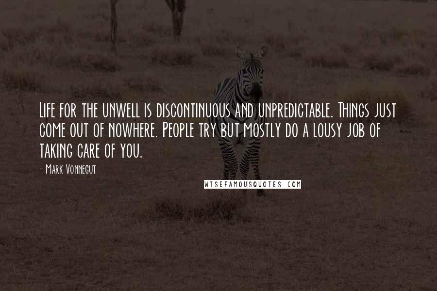 Mark Vonnegut Quotes: Life for the unwell is discontinuous and unpredictable. Things just come out of nowhere. People try but mostly do a lousy job of taking care of you.