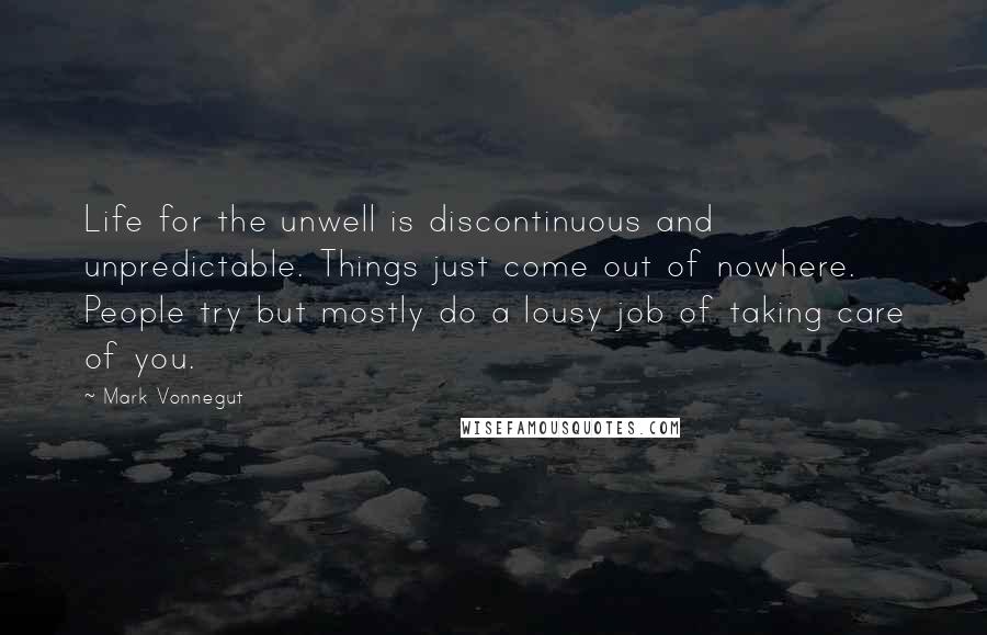 Mark Vonnegut Quotes: Life for the unwell is discontinuous and unpredictable. Things just come out of nowhere. People try but mostly do a lousy job of taking care of you.