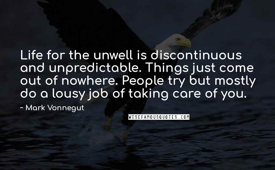 Mark Vonnegut Quotes: Life for the unwell is discontinuous and unpredictable. Things just come out of nowhere. People try but mostly do a lousy job of taking care of you.