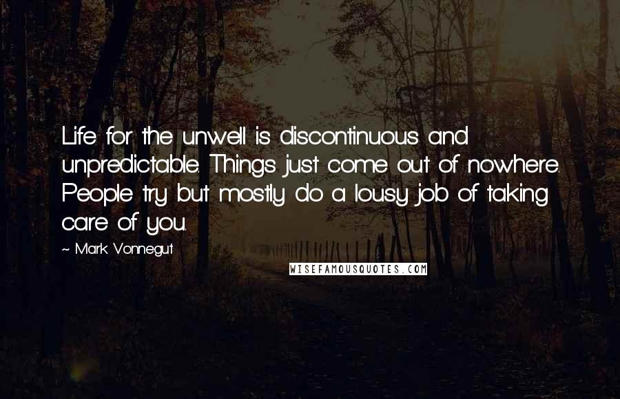 Mark Vonnegut Quotes: Life for the unwell is discontinuous and unpredictable. Things just come out of nowhere. People try but mostly do a lousy job of taking care of you.