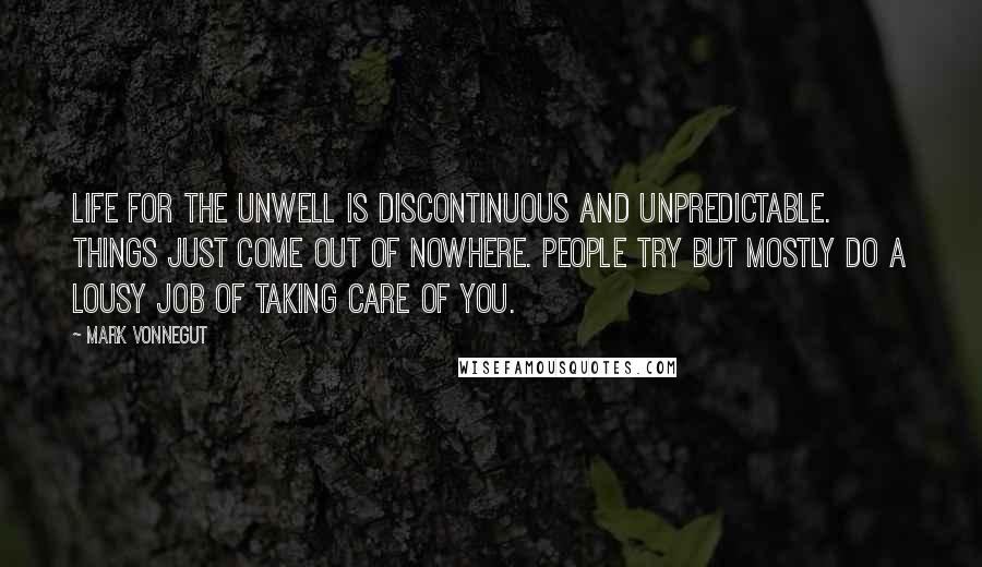 Mark Vonnegut Quotes: Life for the unwell is discontinuous and unpredictable. Things just come out of nowhere. People try but mostly do a lousy job of taking care of you.