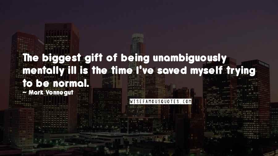 Mark Vonnegut Quotes: The biggest gift of being unambiguously mentally ill is the time I've saved myself trying to be normal.