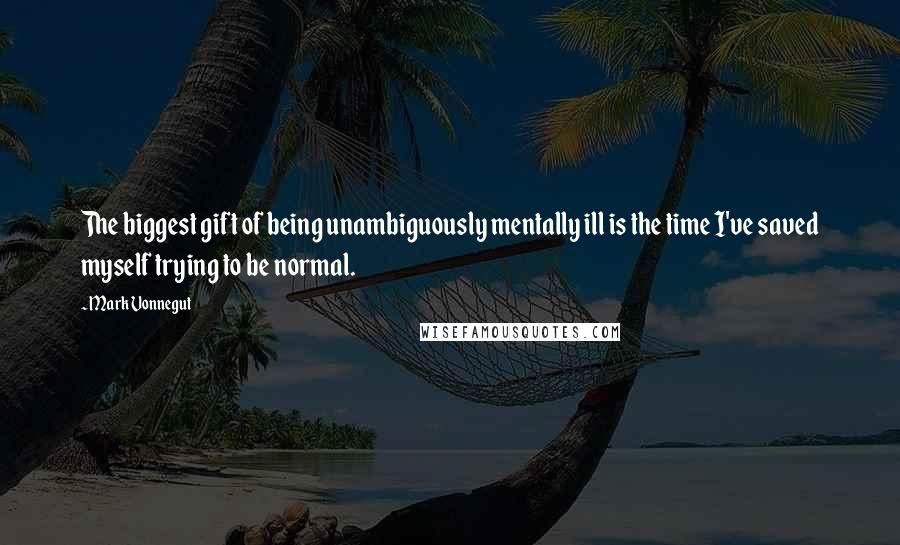 Mark Vonnegut Quotes: The biggest gift of being unambiguously mentally ill is the time I've saved myself trying to be normal.