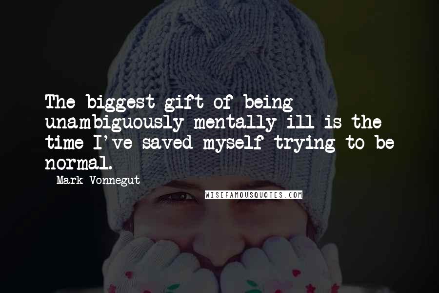 Mark Vonnegut Quotes: The biggest gift of being unambiguously mentally ill is the time I've saved myself trying to be normal.