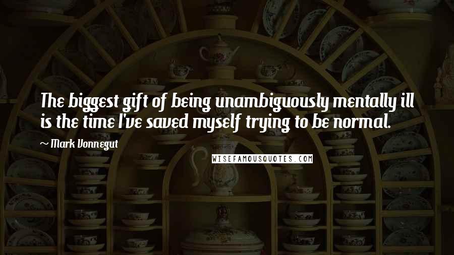 Mark Vonnegut Quotes: The biggest gift of being unambiguously mentally ill is the time I've saved myself trying to be normal.