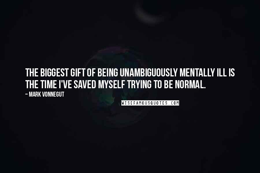 Mark Vonnegut Quotes: The biggest gift of being unambiguously mentally ill is the time I've saved myself trying to be normal.