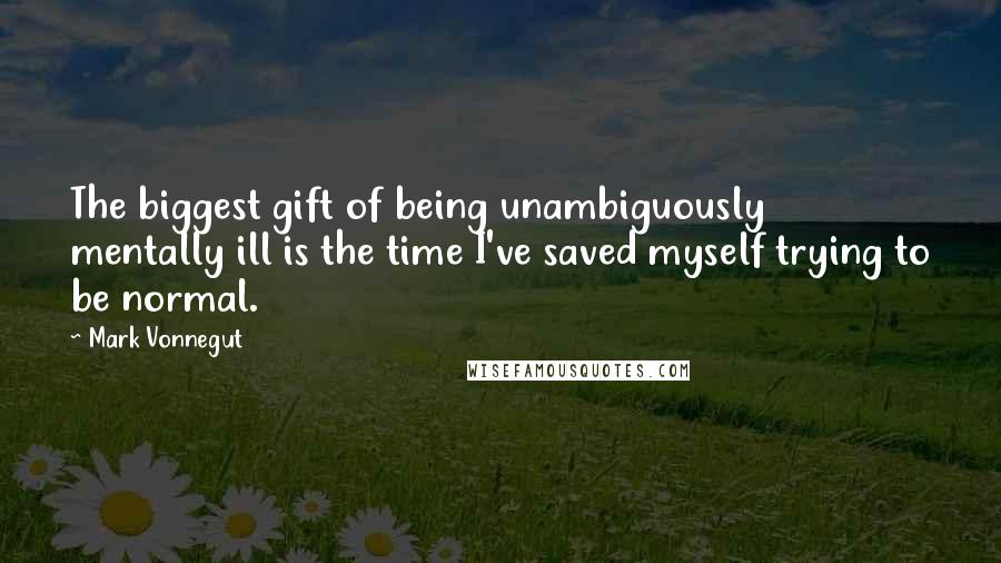 Mark Vonnegut Quotes: The biggest gift of being unambiguously mentally ill is the time I've saved myself trying to be normal.