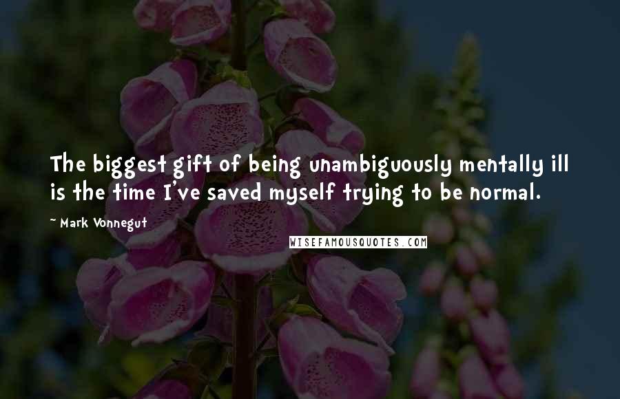 Mark Vonnegut Quotes: The biggest gift of being unambiguously mentally ill is the time I've saved myself trying to be normal.