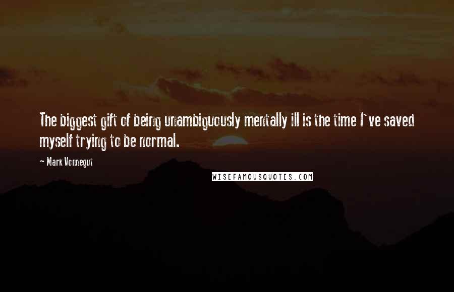 Mark Vonnegut Quotes: The biggest gift of being unambiguously mentally ill is the time I've saved myself trying to be normal.