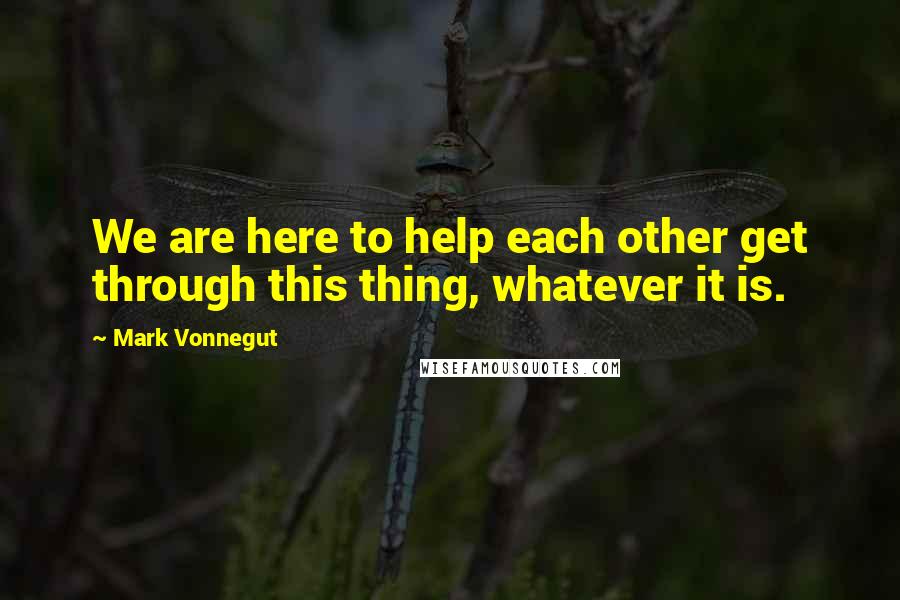 Mark Vonnegut Quotes: We are here to help each other get through this thing, whatever it is.