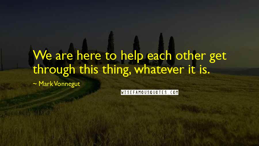 Mark Vonnegut Quotes: We are here to help each other get through this thing, whatever it is.