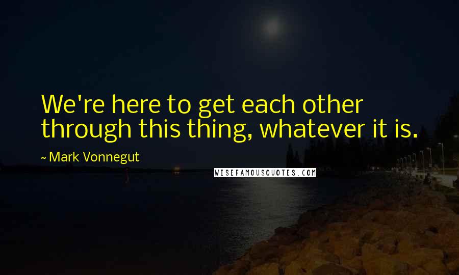 Mark Vonnegut Quotes: We're here to get each other through this thing, whatever it is.