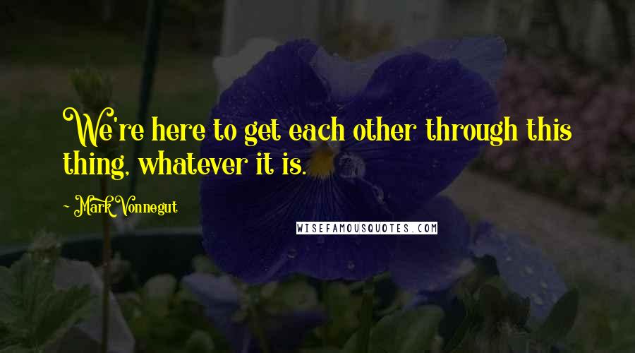 Mark Vonnegut Quotes: We're here to get each other through this thing, whatever it is.