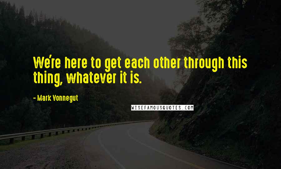 Mark Vonnegut Quotes: We're here to get each other through this thing, whatever it is.