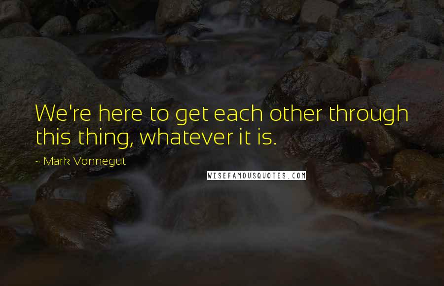 Mark Vonnegut Quotes: We're here to get each other through this thing, whatever it is.