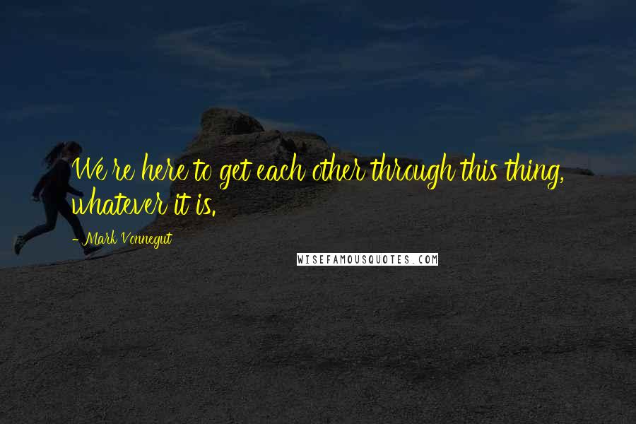 Mark Vonnegut Quotes: We're here to get each other through this thing, whatever it is.