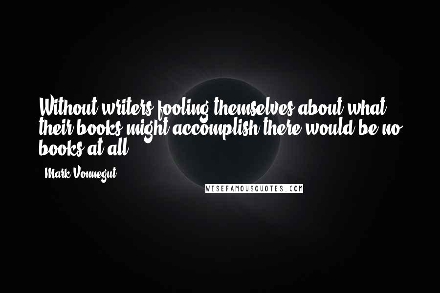 Mark Vonnegut Quotes: Without writers fooling themselves about what their books might accomplish there would be no books at all.