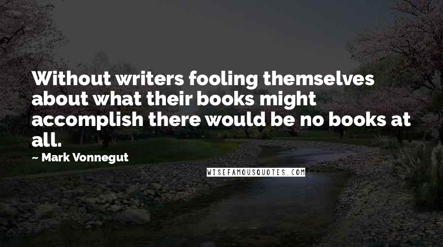 Mark Vonnegut Quotes: Without writers fooling themselves about what their books might accomplish there would be no books at all.