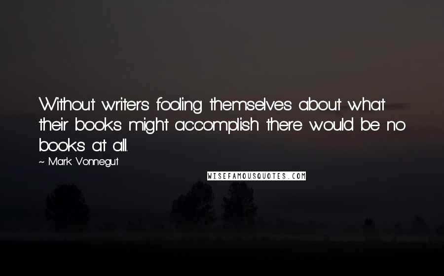 Mark Vonnegut Quotes: Without writers fooling themselves about what their books might accomplish there would be no books at all.