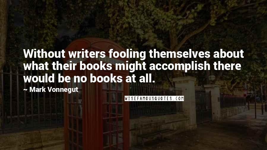 Mark Vonnegut Quotes: Without writers fooling themselves about what their books might accomplish there would be no books at all.