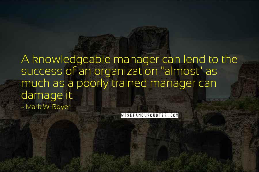 Mark W. Boyer Quotes: A knowledgeable manager can lend to the success of an organization "almost" as much as a poorly trained manager can damage it.