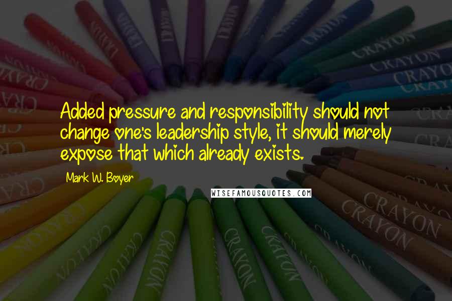 Mark W. Boyer Quotes: Added pressure and responsibility should not change one's leadership style, it should merely expose that which already exists.