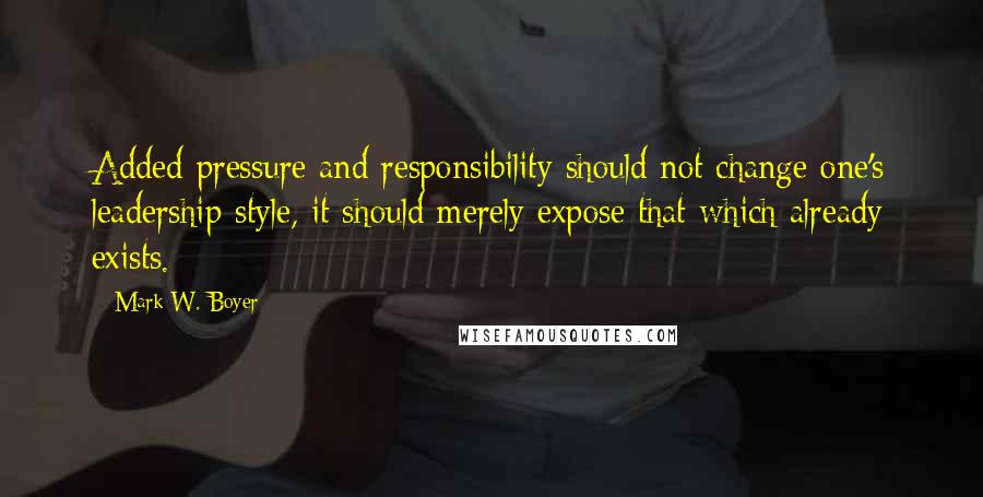 Mark W. Boyer Quotes: Added pressure and responsibility should not change one's leadership style, it should merely expose that which already exists.