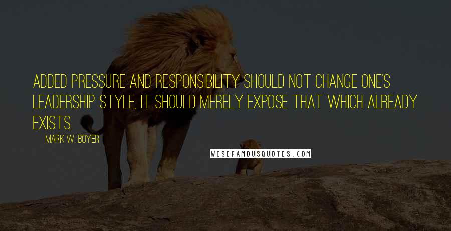 Mark W. Boyer Quotes: Added pressure and responsibility should not change one's leadership style, it should merely expose that which already exists.