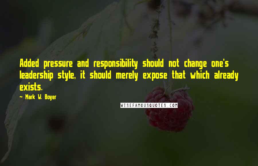 Mark W. Boyer Quotes: Added pressure and responsibility should not change one's leadership style, it should merely expose that which already exists.