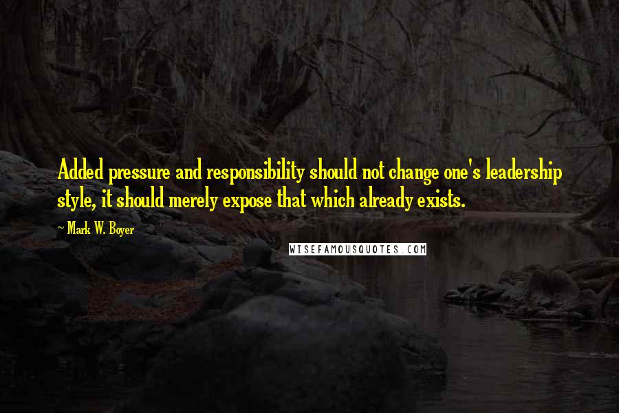 Mark W. Boyer Quotes: Added pressure and responsibility should not change one's leadership style, it should merely expose that which already exists.