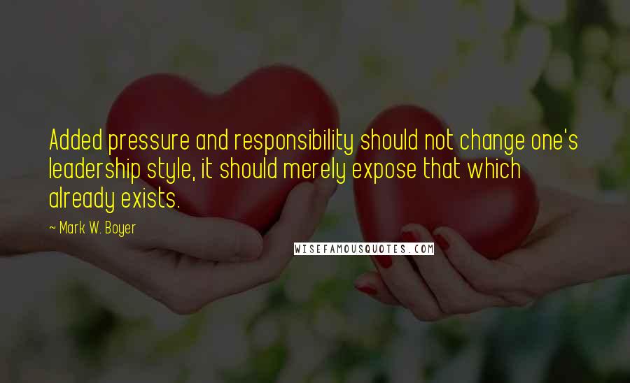 Mark W. Boyer Quotes: Added pressure and responsibility should not change one's leadership style, it should merely expose that which already exists.