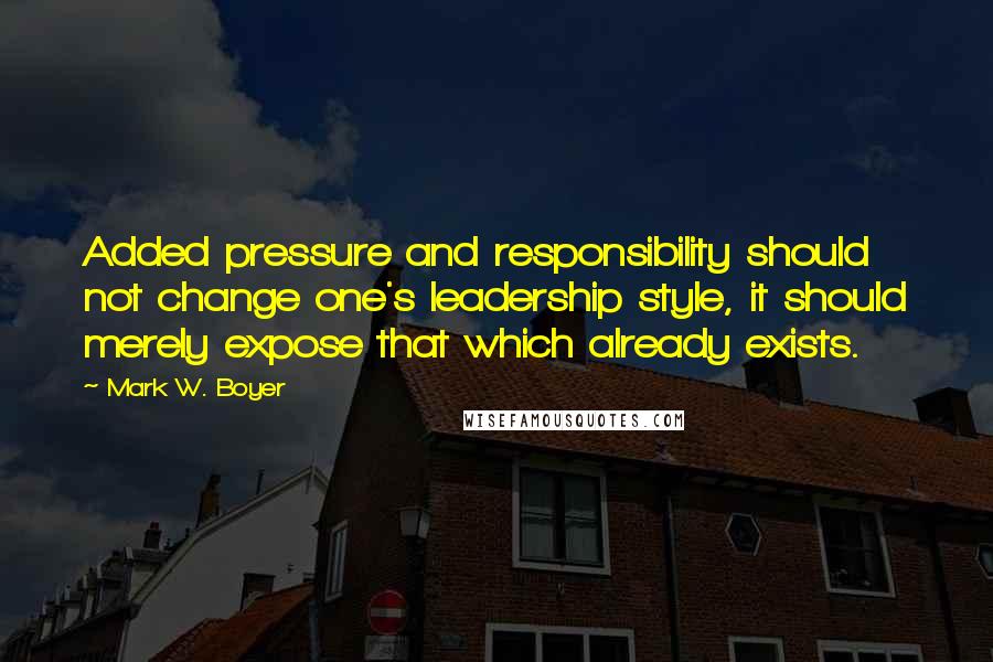 Mark W. Boyer Quotes: Added pressure and responsibility should not change one's leadership style, it should merely expose that which already exists.