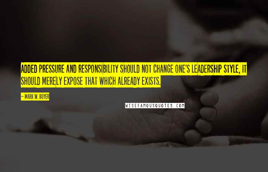 Mark W. Boyer Quotes: Added pressure and responsibility should not change one's leadership style, it should merely expose that which already exists.