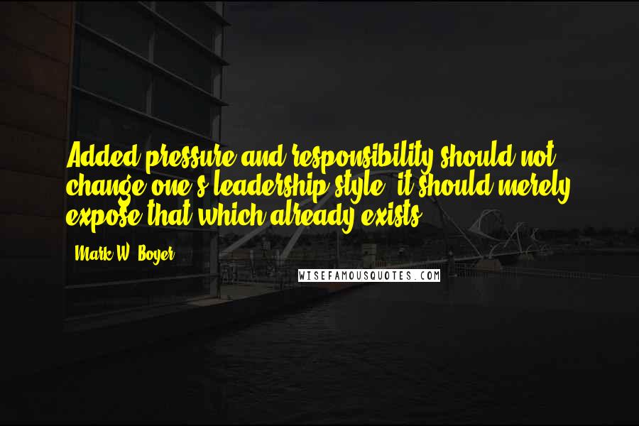 Mark W. Boyer Quotes: Added pressure and responsibility should not change one's leadership style, it should merely expose that which already exists.