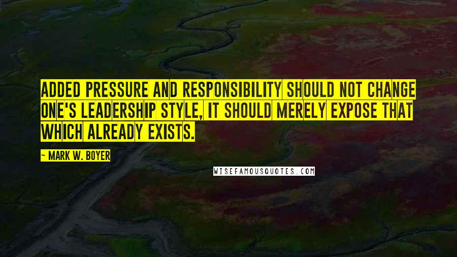 Mark W. Boyer Quotes: Added pressure and responsibility should not change one's leadership style, it should merely expose that which already exists.