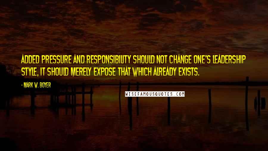 Mark W. Boyer Quotes: Added pressure and responsibility should not change one's leadership style, it should merely expose that which already exists.