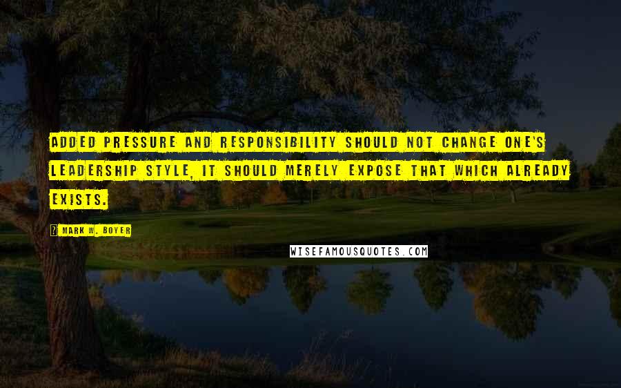 Mark W. Boyer Quotes: Added pressure and responsibility should not change one's leadership style, it should merely expose that which already exists.