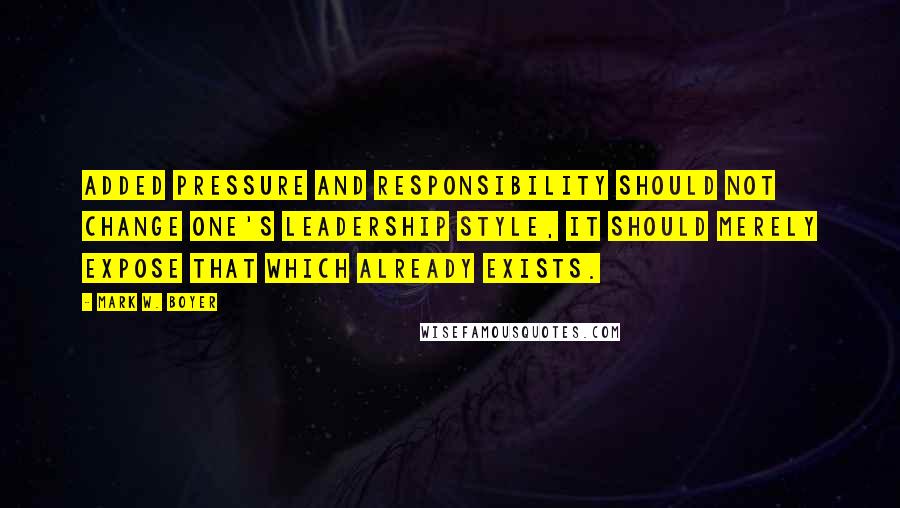 Mark W. Boyer Quotes: Added pressure and responsibility should not change one's leadership style, it should merely expose that which already exists.