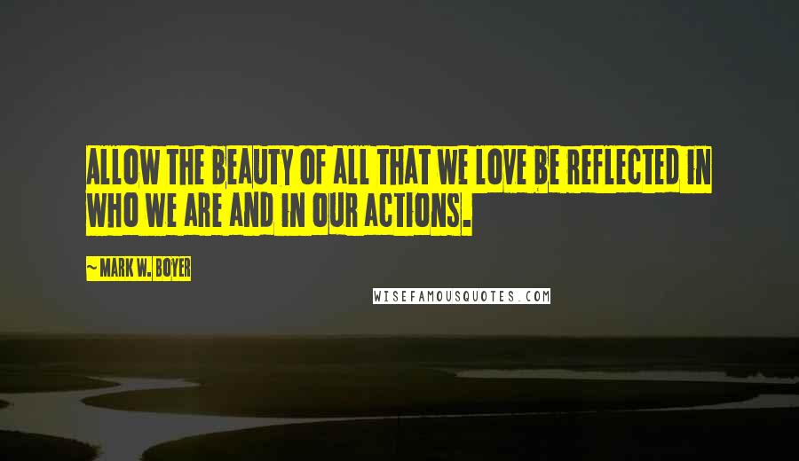 Mark W. Boyer Quotes: Allow the beauty of all that we love be reflected in who we are and in our actions.