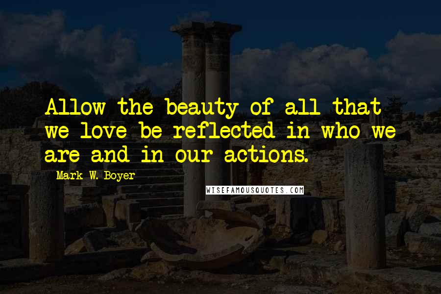 Mark W. Boyer Quotes: Allow the beauty of all that we love be reflected in who we are and in our actions.