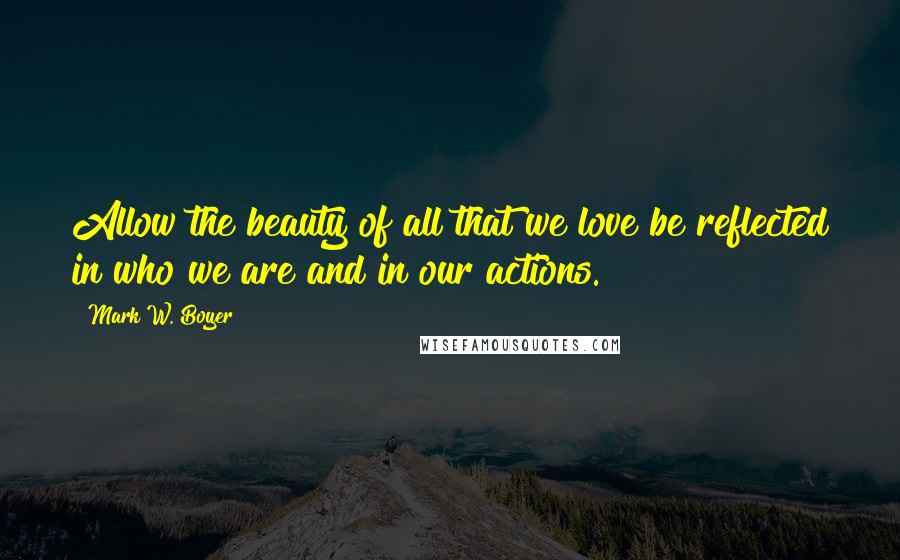 Mark W. Boyer Quotes: Allow the beauty of all that we love be reflected in who we are and in our actions.