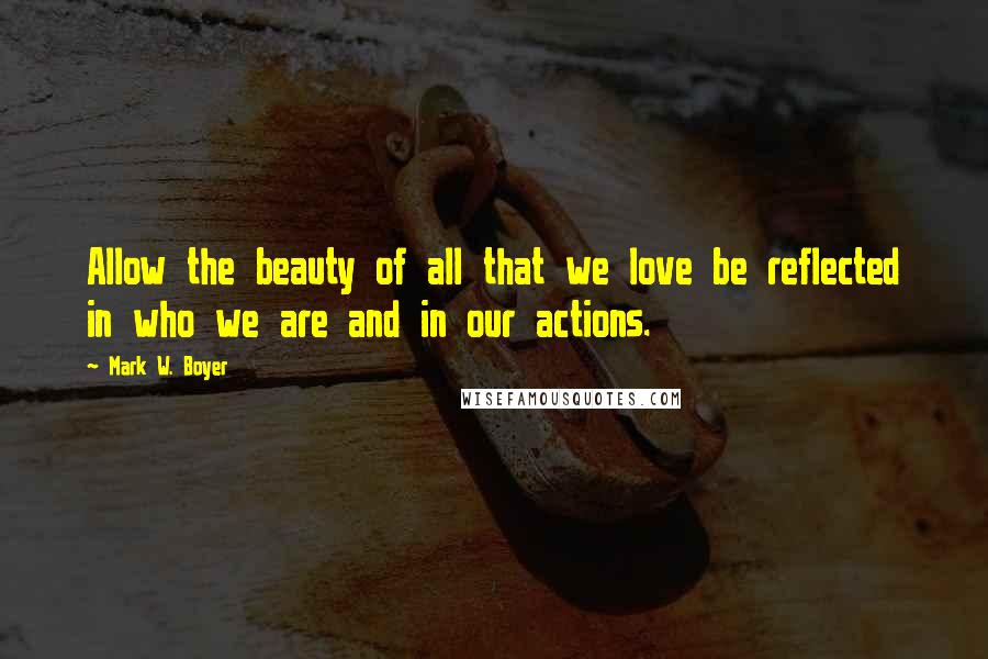 Mark W. Boyer Quotes: Allow the beauty of all that we love be reflected in who we are and in our actions.
