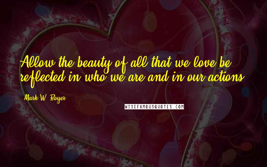 Mark W. Boyer Quotes: Allow the beauty of all that we love be reflected in who we are and in our actions.