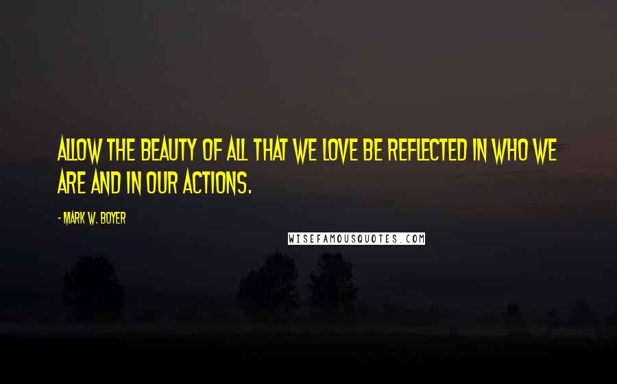 Mark W. Boyer Quotes: Allow the beauty of all that we love be reflected in who we are and in our actions.