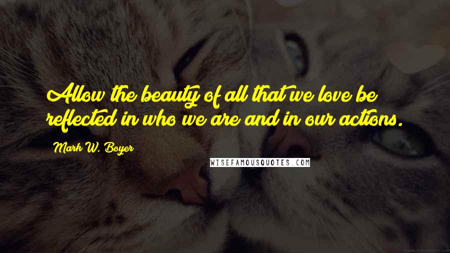 Mark W. Boyer Quotes: Allow the beauty of all that we love be reflected in who we are and in our actions.